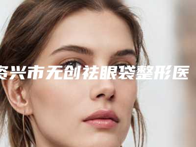 资兴市无创祛眼袋整形医院排名榜前五强墙裂来袭资兴市无创祛眼袋哪里的整形医院好且实惠!