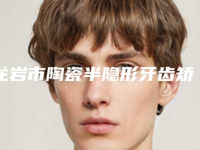 龙岩市陶瓷半隐形牙齿矫正价格(价目)2025新版来袭-龙岩市陶瓷半隐形牙齿矫正价格