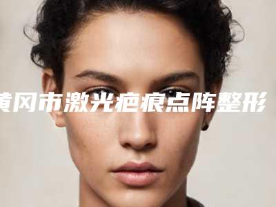 黄冈市激光疤痕点阵整形科价格表(价目)2025版费用标准-黄冈市激光疤痕点阵均价为2273元