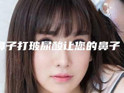 鼻子打玻尿酸让您的鼻子挺起来(鼻梁上打玻尿酸)