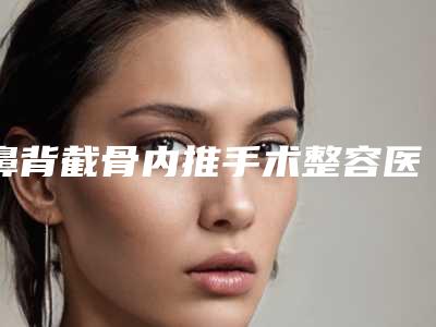鼻背截骨内推手术整容医院推荐：鼻背截骨内推手术医院前30佳比较正规