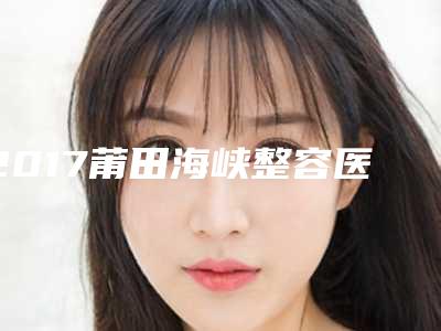 2017莆田海峡整容医院全新价格表完美呈现